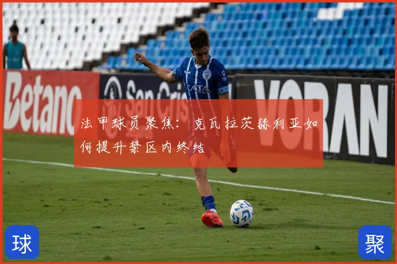 法甲球员聚焦：克瓦拉茨赫利亚如何提升禁区内终结